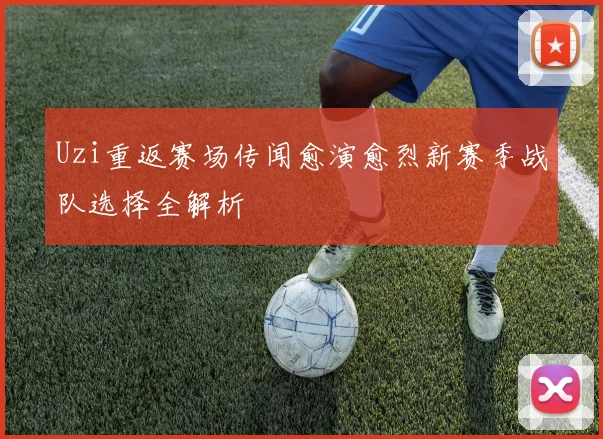 Uzi重返赛场传闻愈演愈烈新赛季战队选择全解析