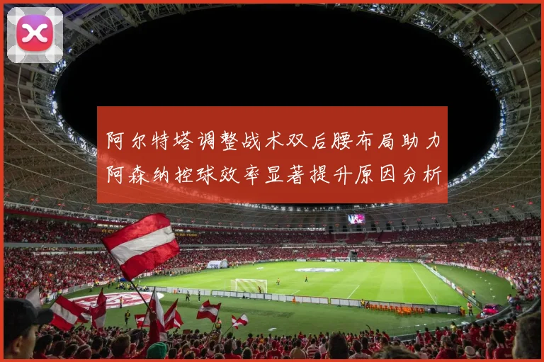 阿尔特塔调整战术双后腰布局助力阿森纳控球效率显著提升原因分析