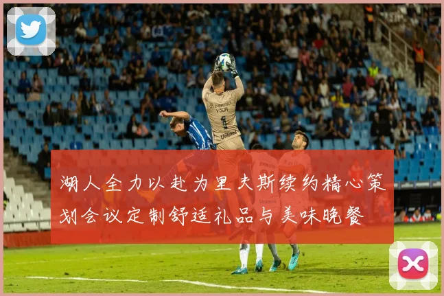 湖人全力以赴为里夫斯续约精心策划会议定制舒适礼品与美味晚餐