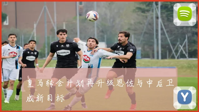 皇马转会计划再升级恩佐与中后卫成新目标