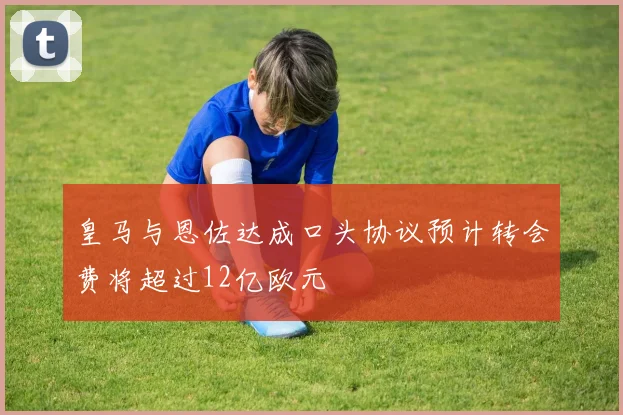 皇马与恩佐达成口头协议预计转会费将超过12亿欧元