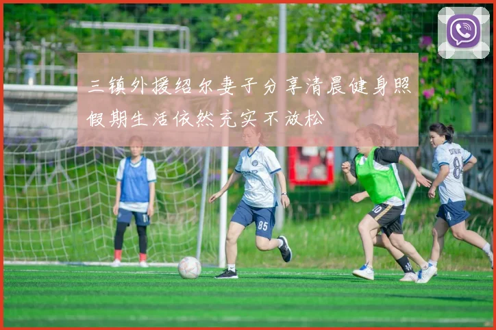 三镇外援绍尔妻子分享清晨健身照假期生活依然充实不放松