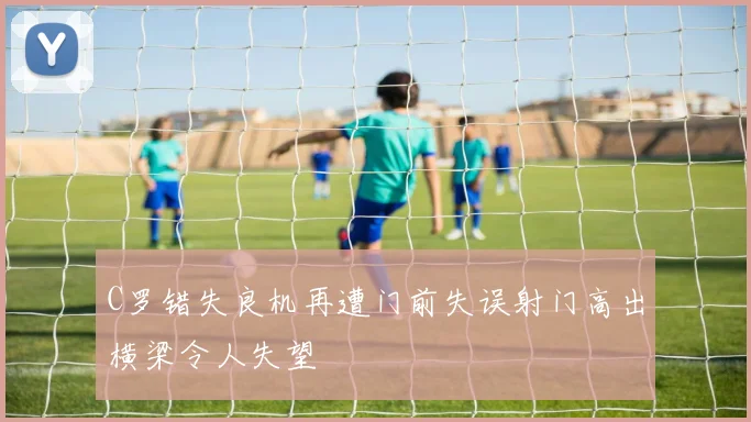 C罗错失良机再遭门前失误射门高出横梁令人失望