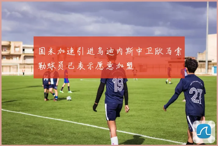 国米加速引进乌迪内斯中卫欧马索勒球员已表示愿意加盟