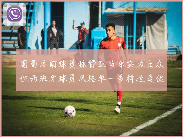 葡萄牙前球员称赞亚马尔实力出众但西班牙球员风格单一多样性是优势