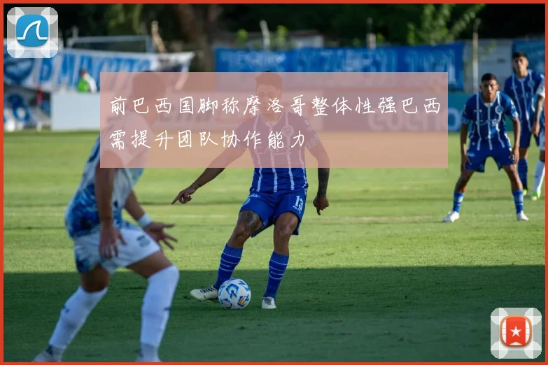 前巴西国脚称摩洛哥整体性强巴西需提升团队协作能力