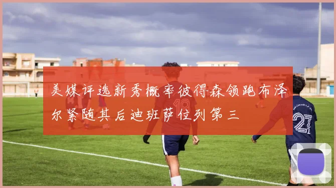 美媒评选新秀概率彼得森领跑布泽尔紧随其后迪班萨位列第三