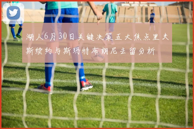 湖人6月30日关键决策五大焦点里夫斯续约与斯玛特布朗尼去留分析
