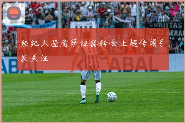 经纪人澄清萨拉赫转会土超传闻引发关注