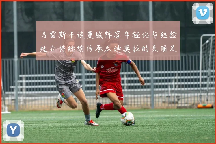 马雷斯卡谈曼城阵容年轻化与经验结合将继续传承瓜迪奥拉的美丽足球理念