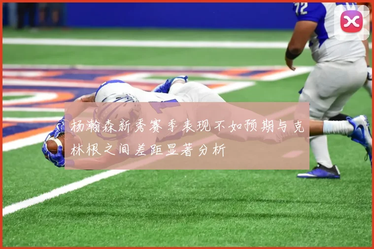 杨瀚森新秀赛季表现不如预期与克林根之间差距显著分析