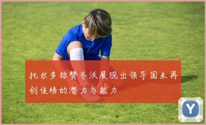 托尔多称赞齐沃展现出领导国米再创佳绩的潜力与能力