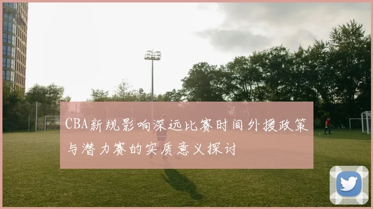 CBA新规影响深远比赛时间外援政策与潜力赛的实质意义探讨