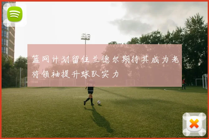 篮网计划留住兰德尔期待其成为老将领袖提升球队实力