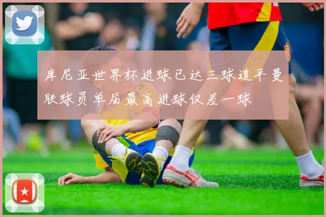 库尼亚世界杯进球已达三球追平曼联球员单届最高进球仅差一球