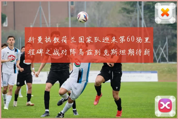 科曼执教荷兰国家队迎来第60场里程碑之战对阵乌兹别克斯坦期待新突破