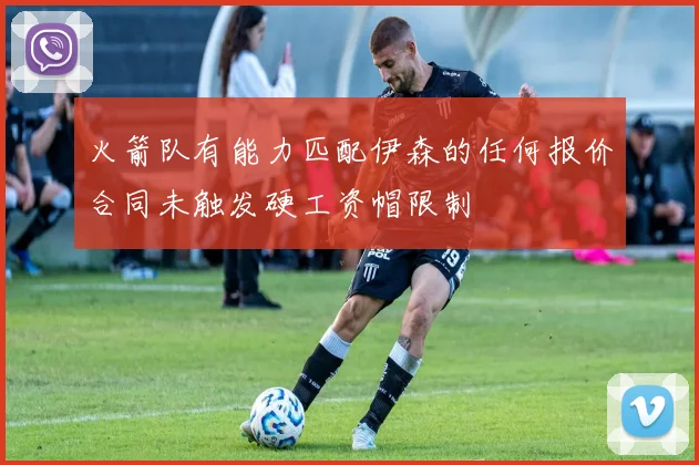 火箭队有能力匹配伊森的任何报价合同未触发硬工资帽限制