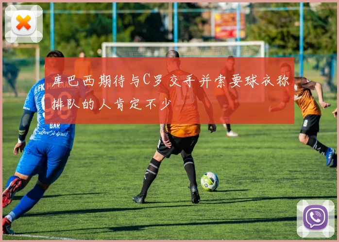 库巴西期待与C罗交手并索要球衣称排队的人肯定不少