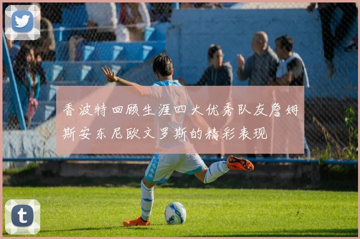 香波特回顾生涯四大优秀队友詹姆斯安东尼欧文罗斯的精彩表现