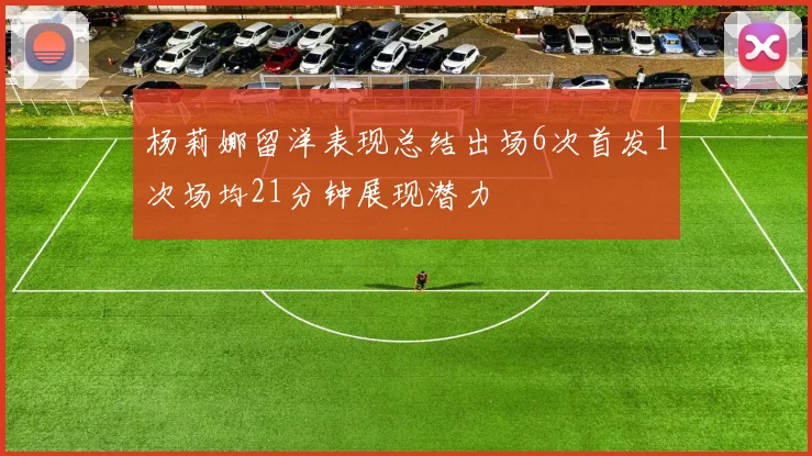 杨莉娜留洋表现总结出场6次首发1次场均21分钟展现潜力