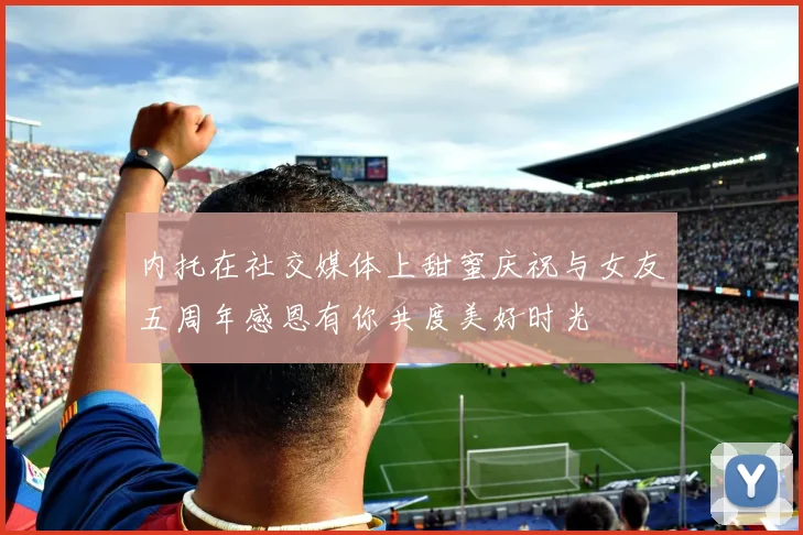 内托在社交媒体上甜蜜庆祝与女友五周年感恩有你共度美好时光