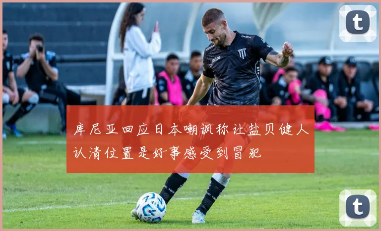 库尼亚回应日本嘲讽称让盐贝健人认清位置是好事感受到冒犯