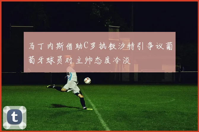 马丁内斯借助C罗执教沙特引争议葡萄牙球员对主帅态度冷淡