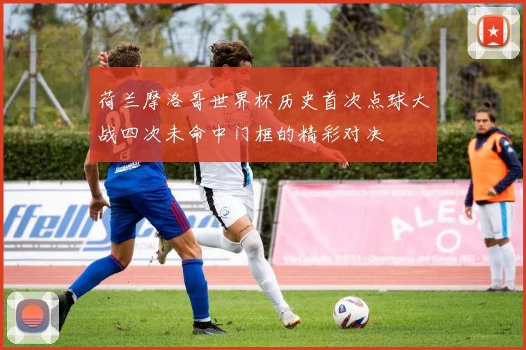 荷兰摩洛哥世界杯历史首次点球大战四次未命中门框的精彩对决