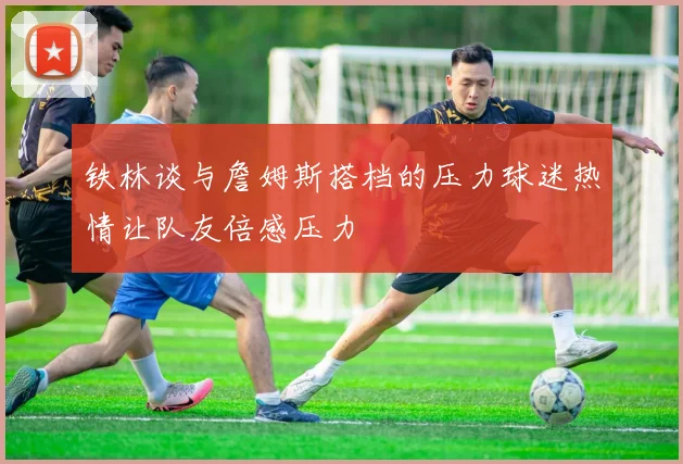 铁林谈与詹姆斯搭档的压力球迷热情让队友倍感压力