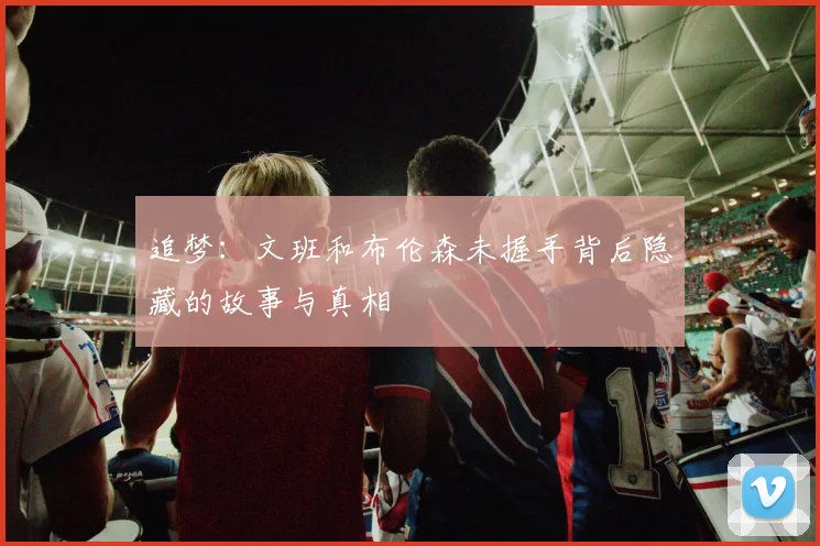 追梦：文班和布伦森未握手背后隐藏的故事与真相