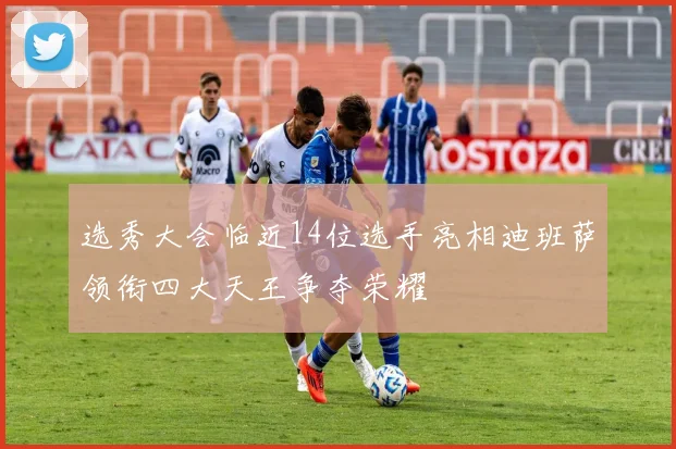 选秀大会临近14位选手亮相迪班萨领衔四大天王争夺荣耀