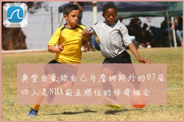 奥登自豪称自己与詹姆斯外的07届四人是NBA前五顺位的传奇组合